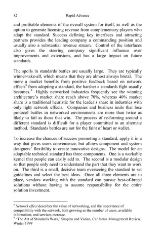82 Rapid Advance
and profitable elements of the overall system for itself, as well as the
option to generate licensing revenue from complementary players who
adopt the standard. Success defining key interfaces and attracting
partners provides the leading company a commanding position and
usually also a substantial revenue stream. Control of the interfaces
also gives the steering company significant influence over
improvements and extensions, and has a large impact on future
standards.
The spoils in standards battles are usually large. They are typically
winner-take-all, which means that they are almost always brutal. The
more a market benefits from positive feedback based on network
effects8
from adopting a standard, the harsher a standards fight usually
becomes.9
Highly networked industries frequently see the winning
architecture’s market share reach above 70%, whereas 40% market
share is a traditional heuristic for the leader’s share in industries with
only light network effects. Companies and business units that lose
protocol battles in networked environments are more than twice as
likely to fail as those that win. The process of re-forming around a
different standard is difficult for a player committed to an alternate
method. Standards battles are not for the faint of heart or wallet.
To increase the chances of success promoting a standard, apply it in a
way that gives users convenience, but allows component and system
designers’ flexibility to create innovative designs. The model for an
adoptable technical standard has three components. One is a workable
kernel that people can easily add to. The second is a modular design
so that people only need to understand the part that they want to work
on. The third is a small, decisive team overseeing the standard to set
guidelines and select the best ideas. Once all three elements are in
place, vendors working with the standard can pursue best-of-breed
solutions without having to assume responsibility for the entire
solution investment.
8
Network effect describes the value of networking, and the importance of
compatibility with the network, both growing as the number of users, available
information, and services increase.
9
“The Art of Standards Wars,” Shapiro and Varian, California Management Review,
Winter 1999
 