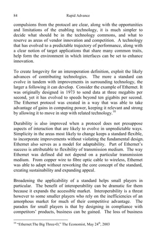 84 Rapid Advance
compulsions from the protocol are clear, along with the opportunities
and limitations of the enabling technology, it is much simpler to
decide what should be in the technology commons, and what to
reserve as areas of vendor innovation and competition. A technology
that has evolved to a predictable trajectory of performance, along with
a clear notion of target applications that share many common traits,
help form the environment in which interfaces can be set to enhance
innovation.
To create longevity for an interoperation definition, exploit the likely
advances of contributing technologies. The more a standard can
evolve in tandem with improvements in surrounding technology, the
larger a following it can develop. Consider the example of Ethernet. It
was originally designed in 1973 to send data at three megabits per
second, yet it has evolved to speeds beyond ten gigabits per second.
The Ethernet protocol was created in a way that was able to take
advantage of gains in computing power, keeping it relevant and strong
by allowing it to move in step with related technology.10
Durability is also improved when a protocol does not presuppose
aspects of interaction that are likely to evolve in unpredictable ways.
Simplicity in the areas most likely to change keeps a standard flexible,
to incorporate improvements without violating the fundamental design.
Ethernet also serves as a model for adaptability. Part of Ethernet’s
success is attributable to flexibility of transmission medium. The way
Ethernet was defined did not depend on a particular transmission
medium. From copper wire to fibre optic cable to wireless, Ethernet
was able to adapt without reworking the core concept of the standard,
creating sustainability and expanding appeal.
Broadening the applicability of a standard helps small players in
particular. The benefit of interoperability can be dramatic for them
because it expands the accessible market. Interoperability is a threat
however to some smaller players who rely on the inefficiencies of an
amorphous market for much of their competitive advantage. The
paradox for small players is that by designing in compliance with
competitors’ products, business can be gained. The loss of business
10
“Ethernet:The Big Three-O,” The Economist, May 24th
, 2003
 
