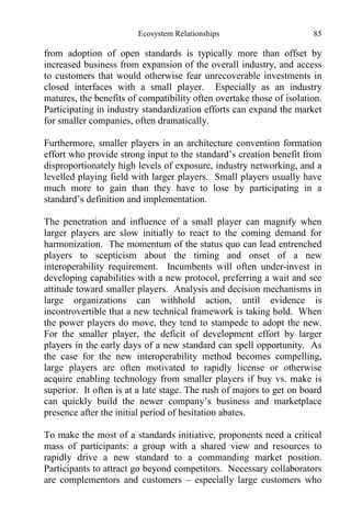 Ecosystem Relationships 85
from adoption of open standards is typically more than offset by
increased business from expansion of the overall industry, and access
to customers that would otherwise fear unrecoverable investments in
closed interfaces with a small player. Especially as an industry
matures, the benefits of compatibility often overtake those of isolation.
Participating in industry standardization efforts can expand the market
for smaller companies, often dramatically.
Furthermore, smaller players in an architecture convention formation
effort who provide strong input to the standard’s creation benefit from
disproportionately high levels of exposure, industry networking, and a
levelled playing field with larger players. Small players usually have
much more to gain than they have to lose by participating in a
standard’s definition and implementation.
The penetration and influence of a small player can magnify when
larger players are slow initially to react to the coming demand for
harmonization. The momentum of the status quo can lead entrenched
players to scepticism about the timing and onset of a new
interoperability requirement. Incumbents will often under-invest in
developing capabilities with a new protocol, preferring a wait and see
attitude toward smaller players. Analysis and decision mechanisms in
large organizations can withhold action, until evidence is
incontrovertible that a new technical framework is taking hold. When
the power players do move, they tend to stampede to adopt the new.
For the smaller player, the deficit of development effort by larger
players in the early days of a new standard can spell opportunity. As
the case for the new interoperability method becomes compelling,
large players are often motivated to rapidly license or otherwise
acquire enabling technology from smaller players if buy vs. make is
superior. It often is at a late stage. The rush of majors to get on board
can quickly build the newer company’s business and marketplace
presence after the initial period of hesitation abates.
To make the most of a standards initiative, proponents need a critical
mass of participants: a group with a shared view and resources to
rapidly drive a new standard to a commanding market position.
Participants to attract go beyond competitors. Necessary collaborators
are complementors and customers – especially large customers who
 