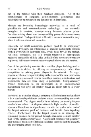 86 Rapid Advance
can tip the balance with their purchase decisions. All of the
constituencies of suppliers, complementors, competitors and
customers can be partners in the dynamic to set interfaces.
Markets are becoming increasingly networked as a result of
globalization and communications technology. As networks
strengthen in markets, interdependency between players grows.
Decision making about new interoperability protocols becomes more
interconnected. Each participant will switch to a new convention only
when it believes others will do so too.
Especially for small companies, partners need to be ambitiously
recruited. Typically, the critical mass of industry participants consists
of the players who in aggregate hold, or will hold, 50% of the market.
For small companies, this is a critical threshold of participation
because a standard is of little value until all of the necessary pieces are
in place to deliver new convenience or capabilities to the end market.
One of the positioning nuances for a smaller player building market
presence is to deliver its offering as complementary, rather then
competitive, to existing power players in the network. As larger
players see themselves participating in the value of the new innovation,
and generating increased returns from their existing infrastructure and
investments, they are more likely to participate. Complementary
product positioning to the incumbents in an interconnected
marketplace will give the smaller player an easier path to a wider
market.
In contrast to a smaller player, a company with dominant market share
is in a considerably different position where interoperability standards
are concerned. The biggest vendor in an industry can usually impose
standards on others. A disproportionately high number of smaller
players will conform to align themselves with the leader to be part of
the largest cohesive pool of business, and benefit from tag-along
effects. Furthermore, for the largest player in an industry, the
remaining business to be gained through open-ness is much smaller
than for the small company case. A dominant company will generally
gain the most business by defining standards that best suit its interests,
and encouraging others to follow.
 