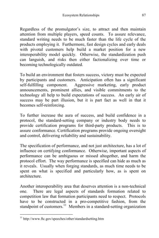 Ecosystem Relationships 87
Regardless of the promulgator’s size, to attract and then maintain
attention from multiple players, speed counts. To assure relevance,
standard writing needs to be much faster than the life cycle of the
products employing it. Furthermore, fast design cycles and early deals
with pivotal customers help build a market position for a new
interoperability model quickly. Otherwise, the standardization push
can languish, and risks then either factionalizing over time or
becoming technologically outdated.
To build an environment that fosters success, victory must be expected
by participants and customers. Anticipation often has a significant
self-fulfilling component. Aggressive marketing, early product
announcements, prominent allies, and visible commitments to the
technology all help to build expectations of success. An early air of
success may be part illusion, but it is part fact as well in that it
becomes self-reinforcing.
To further increase the aura of success, and build confidence in a
protocol, the standard-setting company or industry body needs to
provide certification programs for third-party products. This is to
assure conformance. Certification programs provide ongoing oversight
and control, delivering reliability and sustainability.
The specification of performance, and not just architecture, has a lot of
influence on certifying conformance. Otherwise, important aspects of
performance can be ambiguous or missed altogether, and harm the
protocol effort. The way performance is specified can hide as much as
it reveals. Usually when forging standards, as much time needs to be
spent on what is specified and particularly how, as is spent on
architecture.
Another interoperability area that deserves attention is a non-technical
one. There are legal aspects of standards formation related to
competition law that formation participants need to respect. Protocols
have to be constructed in a pro-competitive fashion, from the
standpoint of customers.11
Members in a standard-setting organization
11
http://www.ftc.gov/speeches/other/standardsetting.htm
 
