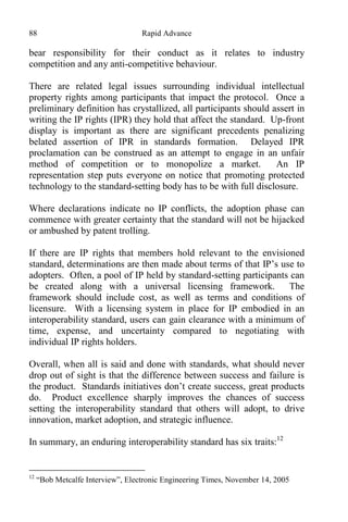 88 Rapid Advance
bear responsibility for their conduct as it relates to industry
competition and any anti-competitive behaviour.
There are related legal issues surrounding individual intellectual
property rights among participants that impact the protocol. Once a
preliminary definition has crystallized, all participants should assert in
writing the IP rights (IPR) they hold that affect the standard. Up-front
display is important as there are significant precedents penalizing
belated assertion of IPR in standards formation. Delayed IPR
proclamation can be construed as an attempt to engage in an unfair
method of competition or to monopolize a market. An IP
representation step puts everyone on notice that promoting protected
technology to the standard-setting body has to be with full disclosure.
Where declarations indicate no IP conflicts, the adoption phase can
commence with greater certainty that the standard will not be hijacked
or ambushed by patent trolling.
If there are IP rights that members hold relevant to the envisioned
standard, determinations are then made about terms of that IP’s use to
adopters. Often, a pool of IP held by standard-setting participants can
be created along with a universal licensing framework. The
framework should include cost, as well as terms and conditions of
licensure. With a licensing system in place for IP embodied in an
interoperability standard, users can gain clearance with a minimum of
time, expense, and uncertainty compared to negotiating with
individual IP rights holders.
Overall, when all is said and done with standards, what should never
drop out of sight is that the difference between success and failure is
the product. Standards initiatives don’t create success, great products
do. Product excellence sharply improves the chances of success
setting the interoperability standard that others will adopt, to drive
innovation, market adoption, and strategic influence.
In summary, an enduring interoperability standard has six traits:12
12
“Bob Metcalfe Interview”, Electronic Engineering Times, November 14, 2005
 