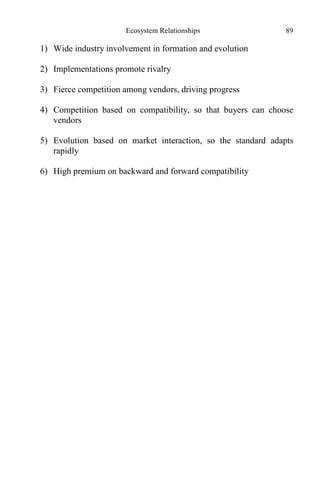 Ecosystem Relationships 89
1) Wide industry involvement in formation and evolution
2) Implementations promote rivalry
3) Fierce competition among vendors, driving progress
4) Competition based on compatibility, so that buyers can choose
vendors
5) Evolution based on market interaction, so the standard adapts
rapidly
6) High premium on backward and forward compatibility
 