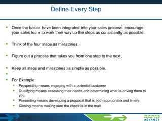 Define Every Step
 Once the basics have been integrated into your sales process, encourage
your sales team to work their way up the steps as consistently as possible.
 Think of the four steps as milestones.
 Figure out a process that takes you from one step to the next.
 Keep all steps and milestones as simple as possible.

 For Example:
 Prospecting means engaging with a potential customer
 Qualifying means assessing their needs and determining what is driving them to
you.
 Presenting means developing a proposal that is both appropriate and timely.
 Closing means making sure the check is in the mail.
 