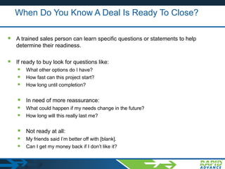 When Do You Know A Deal Is Ready To Close?
 A trained sales person can learn specific questions or statements to help
determine their readiness.
 If ready to buy look for questions like:
 What other options do I have?
 How fast can this project start?
 How long until completion?
 In need of more reassurance:
 What could happen if my needs change in the future?
 How long will this really last me?
 Not ready at all:
 My friends said I’m better off with [blank].
 Can I get my money back if I don’t like it?
 