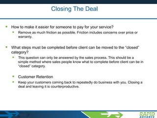 Closing The Deal
 How to make it easier for someone to pay for your service?
 Remove as much friction as possible. Friction includes concerns over price or
warranty.
 What steps must be completed before client can be moved to the “closed”
category?
 This question can only be answered by the sales process. This should be a
simple method where sales people know what to complete before client can be in
“closed” category.
 Customer Retention
 Keep your customers coming back to repeatedly do business with you. Closing a
deal and leaving it is counterproductive.
 