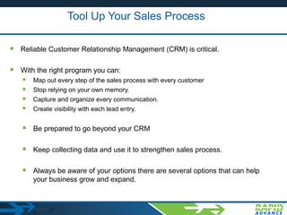 Tool Up Your Sales Process
 Reliable Customer Relationship Management (CRM) is critical.
 With the right program you can:
 Map out every step of the sales process with every customer
 Stop relying on your own memory.
 Capture and organize every communication.
 Create visibility with each lead entry.
 Be prepared to go beyond your CRM
 Keep collecting data and use it to strengthen sales process.
 Always be aware of your options there are several options that can help
your business grow and expand.
 