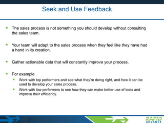 Seek and Use Feedback
 The sales process is not something you should develop without consulting
the sales team.
 Your team will adapt to the sales process when they feel like they have had
a hand in its creation.
 Gather actionable data that will constantly improve your process.
 For example
 Work with top performers and see what they’re doing right, and how it can be
used to develop your sales process.
 Work with low performers to see how they can make better use of tools and
improve their efficiency.
 