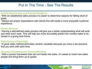 Put In The Time - See The Results
5
Identify Opportunities and Potential Problems
With an established sales process it’s easier to determine reasons for falling short of
goals.
Always set proper expectations with clients this will create a more enjoyable customer
experience.
Predict Revenue
Having a well-defined sales process will give you a better understanding what will work
and what won’t work. This will help you more accurately predict the number sales to be
closed in a giving time frame.
Make Success Repeatable
A great sales method eliminates random variables because you have a set structure
that you work with each time.
Increase Onboarding and Training Efficiency
With a proven framework that can turn leads into sales, it’s easier to insert new sales
people and bring them up to speed.
 