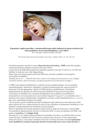 Espansione rapida mascellare e adenotonsillectomia nella sindrome da apnea ostruttiva del
sonno pediatrica: lavoro interdisciplinare. Caso clinico
di N. Alexander, A.Boota, K.Hooks, J.R.Withe
The Journal of the American Osteopathic Association , febbraio 2019 , vol. 119, 126-134.
I disturbi respiratori correlati al sonno (Sleep-disordered breathing o SDB) vanno dal semplice
russamento primario all'apnea ostruttiva del sonno (OSA).
La prevalenza di SDB nella popolazione pediatrica generale varia dal 7% all'11% e, nel 90% dei
bambini, la sindrome non viene diagnosticata.
Questi tassi sono preoccupanti, poiché gli SDB sono associati a problemi neurocognitivi
irreversibili nei bambini.
Secondo Jan et al, "... i disturbi del sonno cronici non trattati possono portare a uno sviluppo
cerebrale alterato, danni neuronali e perdita permanente dei potenziali di sviluppo."
L’SDB è una malattia multifattoriale e richiede un team multidisciplinare, tra cui osteopati,
otorinolaringoiatri, odontoiatri, logopedisti e terapisti miofunzionali allo scopo di gestire la
situazione in modo appropriato: sintomi di SDB pediatrico probabilmente si presentano
frequentemente nei pazienti che afferiscono agli ambulatori di questi diversi specialisti.
Ad esempio, un bambino che si presenta all'ambulatorio di un pediatra con problemi di
alimentazione o di suzione può avere una anchilosi linguale (“tongue tie”), o un bambino che si
presenta a una clinica miofunzionale o logopedica con suoni vocali interdentalizzati (s, z, t, d, n, l)
può avere un problema di lingua che spinge.
Se non gestite, queste condizioni possono manifestarsi negli adolescenti come alterazione della
parte centrale del viso e malocclusione di classe II che richiedono un trattamento ortodontico o con
problemi comportamentali che richiedono cure psicologiche.
Perciò è importante che tutti gli operatori sanitari siano in grado di riconoscere i sintomi SDB.
Una miriade di ragioni possono favorire le restrizione delle vie aeree nei bambini con SDB, e tra
queste, la genetica e lo sviluppo fetale.
Secondo Lee et al, l'apnea notturna pediatrica nei bambini non obesi è un disturbo della crescita
cranio-facciale. I bambini che non riescono a respirare bene attraverso il naso respireranno
attraverso la bocca. I ricercatori ortodontici Harvold et al hanno descritto come la respirazione
orale modifichi la relazione funzionale di tutti i tessuti molli con le ossa cranio-facciali; la
 