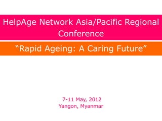 7-11 May, 2012
Yangon, Myanmar
HelpAge Network Asia/Pacific Regional
Conference
“Rapid Ageing: A Caring Future”
 