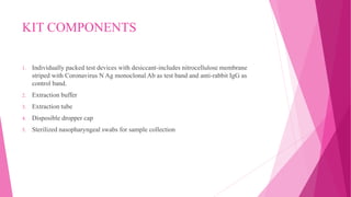 KIT COMPONENTS
1. Individually packed test devices with desiccant-includes nitrocellulose membrane
striped with Coronavirus N Ag monoclonal Ab as test band and anti-rabbit IgG as
control band.
2. Extraction buffer
3. Extraction tube
4. Disposible dropper cap
5. Sterilized nasopharyngeal swabs for sample collection
 