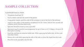 SAMPLE COLLECTION
NASOPHARYNGEAL SWAB
o Tilt patients head back 70°
o Insert a sterile swab into the nostril of the patient.
o Using gentle rotation ,push the swab till the resistance is met at the level of the turbinate.
o swab over the surface of the posterior nasopharynx for 2to 3 times, hold for few seconds and
withdraw slowly from the nasal cavity.
o Specimen should be tested as soon as possible
o Specimens may be stored at room temperature for up to 1hour or at 2 -8 degree c for up to 48
hours prior to testing.
o Insert the swab into an extraction buffer tube. While squeezing the buffer tube, stir the swab
more than 5times.
o Remove the swab while squeezing the sides of the tube to extract the liquid from the swab.
o Press the nozzle cap tightly onto the tube
 