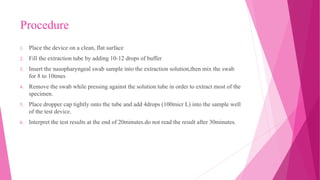 Procedure
1. Place the device on a clean, flat surface
2. Fill the extraction tube by adding 10-12 drops of buffer
3. Insert the nasopharyngeal swab sample into the extraction solution,then mix the swab
for 8 to 10tmes
4. Remove the swab while pressing against the solution tube in order to extract most of the
specimen.
5. Place dropper cap tightly onto the tube and add 4drops (100micr L) into the sample well
of the test device.
6. Interpret the test results at the end of 20minutes.do not read the result after 30minutes.
 