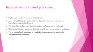 Internal quality control procedure….
 Each Ag test cassette device has a built-in control.
 A red coloured line in the result window at the control line can be considered an
internal positive procedural control.
 The control line will appear if the test procedure has been correctly performed.
 If the control line does not appear ,the test is invalid, and a new test must be performed.
 The product of each lot should be checked with known positive samples for
verification of the positivity.
 