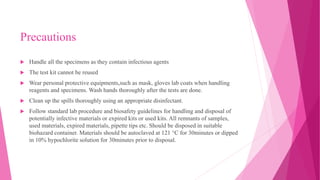 Precautions
 Handle all the specimens as they contain infectious agents
 The test kit cannot be reused
 Wear personal protective equipments,such as mask, gloves lab coats when handling
reagents and specimens. Wash hands thoroughly after the tests are done.
 Clean up the spills thoroughly using an appropriate disinfectant.
 Follow standard lab procedure and biosafety guidelines for handling and disposal of
potentially infective materials or expired kits or used kits. All remnants of samples,
used materials, expired materials, pipette tips etc. Should be disposed in suitable
biohazard container. Materials should be autoclaved at 121 °C for 30minutes or dipped
in 10% hypochlorite solution for 30minutes prior to disposal.
 