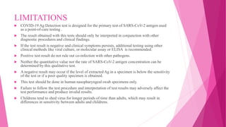 LIMITATIONS
 COVID-19 Ag Detection test is designed for the primary test of SARS-CoV-2 antigen used
as a point-of-care testing .
 The result obtained with this tests should only be interpreted in conjunction with other
diagnostic procedures and clinical findings.
 If the test result is negative and clinical symptoms persists, additional testing using other
clinical methods like viral culture, or molecular assay or ELISA is recommended.
 Positive test result do not rule out co-infection with other pathogens.
 Neither the quantitative value nor the rate of SARS-CoV-2 antigen concentration can be
determined by this qualitative test.
 A negative result may occur if the level of extracted Ag in a specimen is below the sensitivity
of the test or if a poor quality specimen is obtained.
 This test should be done in human nasopharyngeal swab specimens only.
 Failure to follow the test procedure and interpretation of test results may adversely affect the
test performance and produce invalid results.
 Childrens tend to shed virus for longer periods of time than adults, which may result in
differences in sensitivity between adults and childrens.
 
