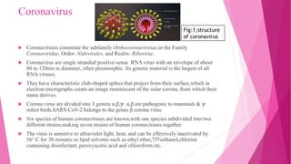 Coronavirus
 Coronaviruses constitute the subfamily Orthocoronavirinae,in the Family
Coronaviridae, Order- Nidovirales, and Realm- Riboviria.
 Coronavirus are single stranded positive-sense RNA virus with an envelope of about
80 to 120nm in diameter, often pleomorphic. Its genetic material is the largest of all
RNA viruses.
 They have characteristic club-shaped spikes that project from their surface,which in
electron micrographs create an image reminiscent of the solar corona, from which their
name derives.
 Corona virus are divided into 3 genera α,β,ℽ. α,β are pathogenic to mammals & ℽ
infect birds.SARS-CoV-2 belongs to the genus β corona virus.
 Six species of human coronaviruses are known,with one species subdivided into two
different strains,making seven strains of human coronaviruses together.
 The virus is sensitive to ultraviolet light, heat, and can be effectively inactivated by
56° C for 30 minutes or lipid solvents such as ethyl ether,75%ethanol,chlorine
containing disinfectant, peroxyacetic acid and chloroform etc.
Fig:1;structure
of coronavirus
 