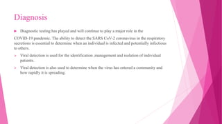 Diagnosis
 Diagnostic testing has played and will continue to play a major role in the
COVID-19 pandemic. The ability to detect the SARS CoV-2 coronavirus in the respiratory
secretions is essential to determine when an individual is infected and potentially infectious
to others.
 Viral detection is used for the identification ,management and isolation of individual
patients.
 Viral detection is also used to determine when the virus has entered a community and
how rapidly it is spreading.
 