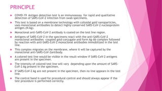 PRINCIPLE
 COVID-19 Antigen detection test is an immunoassay for rapid and qualitative
detection of SARS-CoV-2 infection from swab specimens.
 This test is based on a membrane technology with colloidal gold nanoparticles,
uses monoclonal antibodies to detect highly conserved SARS-CoV-2 nucleoprotein
antigen.(N Ag).
 Monoclonal anti-SARS-CoV-2 antibody is coated on the test line region.
 Antigens of SARS-CoV-2 in the specimens react with the anti-SARS-CoV-2
monoclonal antibodies –coupled gold conjugate and form Ag-Ab complex followed
by reaction with anti-SARS-CoV-2 monoclonal antibodies immobilized in the test
line.
 This complex migrates on the membrane, where it will be captured by the
monoclonal anti-SARS-CoV-2antibody.
 A colored test line would be visible in the result window if SARS-CoV-2 antigens
are present in the specimen.
 The intensity of colored test line will vary depending upon the amount of SARS-
CoV-2 Ag present in the specimen.
 If SARS-CoV-2 Ag are not present in the specimen, then no line appears in the test
line.
 The control band is used for procedural control and should always appear if the
test procedure is performed correctly.
 