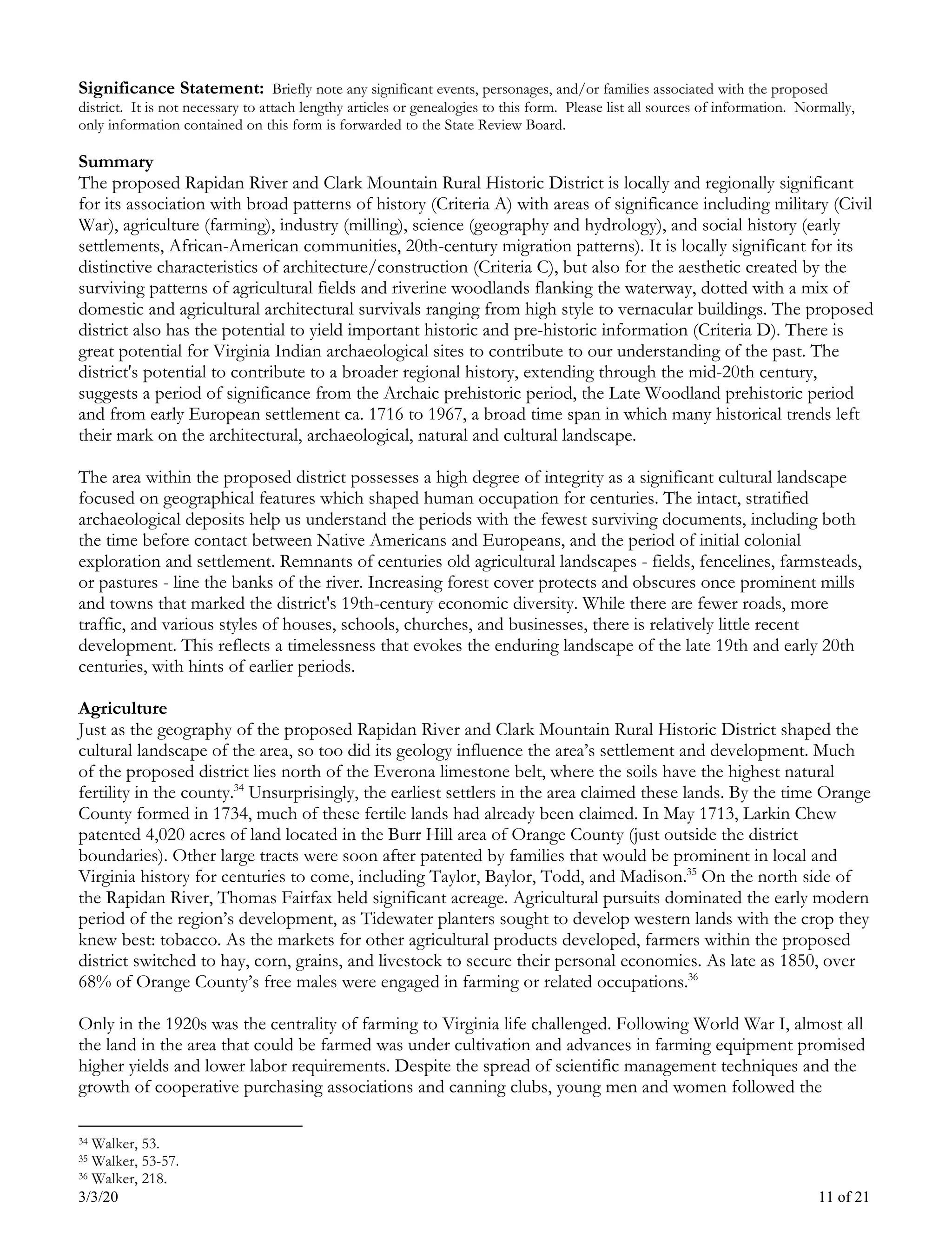 3/3/20 11 of 21
Significance Statement: Briefly note any significant events, personages, and/or families associated with the proposed
district. It is not necessary to attach lengthy articles or genealogies to this form. Please list all sources of information. Normally,
only information contained on this form is forwarded to the State Review Board.
Summary
The proposed Rapidan River and Clark Mountain Rural Historic District is locally and regionally significant
for its association with broad patterns of history (Criteria A) with areas of significance including military (Civil
War), agriculture (farming), industry (milling), science (geography and hydrology), and social history (early
settlements, African-American communities, 20th-century migration patterns). It is locally significant for its
distinctive characteristics of architecture/construction (Criteria C), but also for the aesthetic created by the
surviving patterns of agricultural fields and riverine woodlands flanking the waterway, dotted with a mix of
domestic and agricultural architectural survivals ranging from high style to vernacular buildings. The proposed
district also has the potential to yield important historic and pre-historic information (Criteria D). There is
great potential for Virginia Indian archaeological sites to contribute to our understanding of the past. The
district's potential to contribute to a broader regional history, extending through the mid-20th century,
suggests a period of significance from the Archaic prehistoric period, the Late Woodland prehistoric period
and from early European settlement ca. 1716 to 1967, a broad time span in which many historical trends left
their mark on the architectural, archaeological, natural and cultural landscape.
The area within the proposed district possesses a high degree of integrity as a significant cultural landscape
focused on geographical features which shaped human occupation for centuries. The intact, stratified
archaeological deposits help us understand the periods with the fewest surviving documents, including both
the time before contact between Native Americans and Europeans, and the period of initial colonial
exploration and settlement. Remnants of centuries old agricultural landscapes - fields, fencelines, farmsteads,
or pastures - line the banks of the river. Increasing forest cover protects and obscures once prominent mills
and towns that marked the district's 19th-century economic diversity. While there are fewer roads, more
traffic, and various styles of houses, schools, churches, and businesses, there is relatively little recent
development. This reflects a timelessness that evokes the enduring landscape of the late 19th and early 20th
centuries, with hints of earlier periods.
Agriculture
Just as the geography of the proposed Rapidan River and Clark Mountain Rural Historic District shaped the
cultural landscape of the area, so too did its geology influence the area’s settlement and development. Much
of the proposed district lies north of the Everona limestone belt, where the soils have the highest natural
fertility in the county.34
Unsurprisingly, the earliest settlers in the area claimed these lands. By the time Orange
County formed in 1734, much of these fertile lands had already been claimed. In May 1713, Larkin Chew
patented 4,020 acres of land located in the Burr Hill area of Orange County (just outside the district
boundaries). Other large tracts were soon after patented by families that would be prominent in local and
Virginia history for centuries to come, including Taylor, Baylor, Todd, and Madison.35
On the north side of
the Rapidan River, Thomas Fairfax held significant acreage. Agricultural pursuits dominated the early modern
period of the region’s development, as Tidewater planters sought to develop western lands with the crop they
knew best: tobacco. As the markets for other agricultural products developed, farmers within the proposed
district switched to hay, corn, grains, and livestock to secure their personal economies. As late as 1850, over
68% of Orange County’s free males were engaged in farming or related occupations.36
Only in the 1920s was the centrality of farming to Virginia life challenged. Following World War I, almost all
the land in the area that could be farmed was under cultivation and advances in farming equipment promised
higher yields and lower labor requirements. Despite the spread of scientific management techniques and the
growth of cooperative purchasing associations and canning clubs, young men and women followed the
34 Walker, 53.
35 Walker, 53-57.
36 Walker, 218.
 