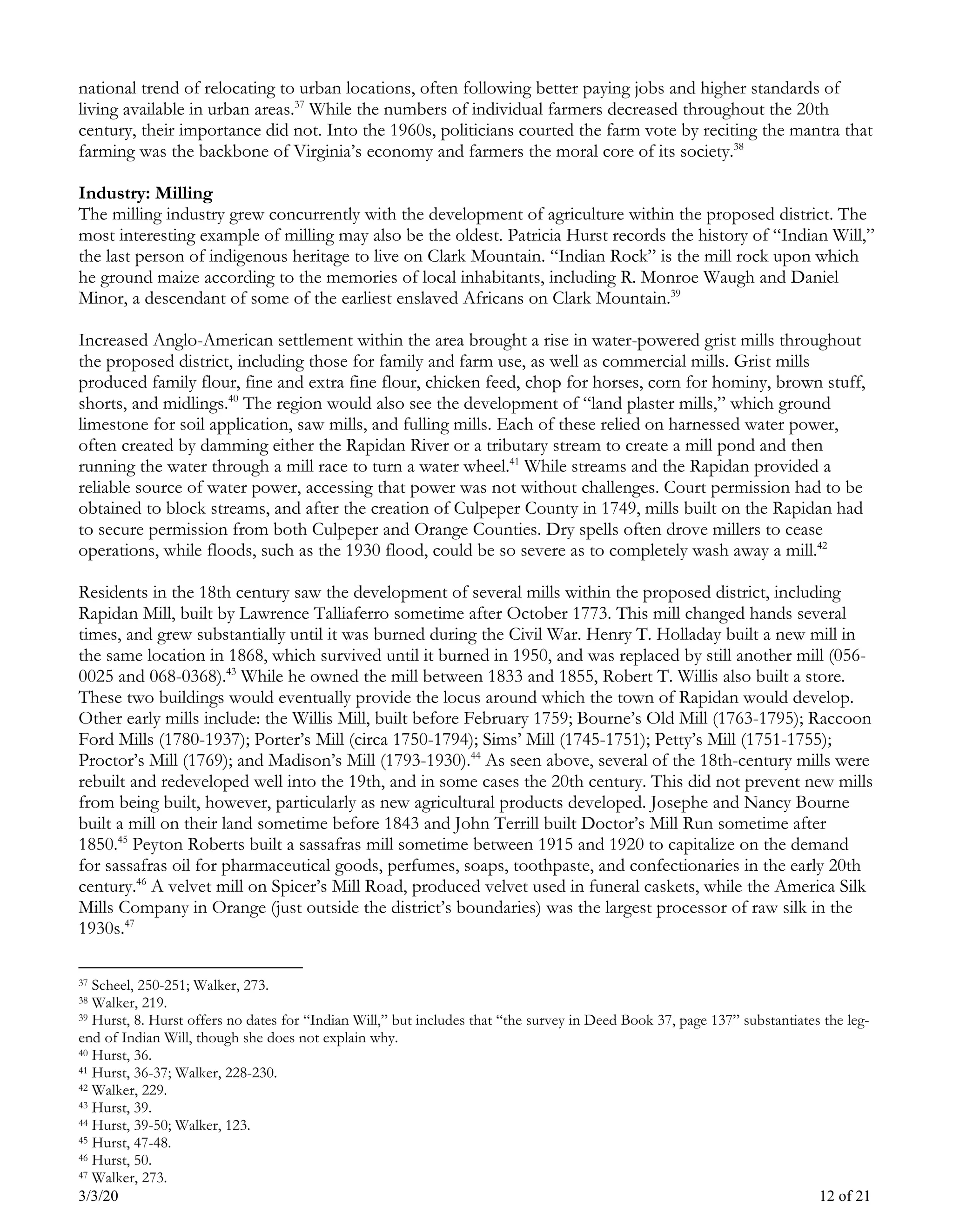 3/3/20 12 of 21
national trend of relocating to urban locations, often following better paying jobs and higher standards of
living available in urban areas.37
While the numbers of individual farmers decreased throughout the 20th
century, their importance did not. Into the 1960s, politicians courted the farm vote by reciting the mantra that
farming was the backbone of Virginia’s economy and farmers the moral core of its society.38
Industry: Milling
The milling industry grew concurrently with the development of agriculture within the proposed district. The
most interesting example of milling may also be the oldest. Patricia Hurst records the history of “Indian Will,”
the last person of indigenous heritage to live on Clark Mountain. “Indian Rock” is the mill rock upon which
he ground maize according to the memories of local inhabitants, including R. Monroe Waugh and Daniel
Minor, a descendant of some of the earliest enslaved Africans on Clark Mountain.39
Increased Anglo-American settlement within the area brought a rise in water-powered grist mills throughout
the proposed district, including those for family and farm use, as well as commercial mills. Grist mills
produced family flour, fine and extra fine flour, chicken feed, chop for horses, corn for hominy, brown stuff,
shorts, and midlings.40
The region would also see the development of “land plaster mills,” which ground
limestone for soil application, saw mills, and fulling mills. Each of these relied on harnessed water power,
often created by damming either the Rapidan River or a tributary stream to create a mill pond and then
running the water through a mill race to turn a water wheel.41
While streams and the Rapidan provided a
reliable source of water power, accessing that power was not without challenges. Court permission had to be
obtained to block streams, and after the creation of Culpeper County in 1749, mills built on the Rapidan had
to secure permission from both Culpeper and Orange Counties. Dry spells often drove millers to cease
operations, while floods, such as the 1930 flood, could be so severe as to completely wash away a mill.42
Residents in the 18th century saw the development of several mills within the proposed district, including
Rapidan Mill, built by Lawrence Talliaferro sometime after October 1773. This mill changed hands several
times, and grew substantially until it was burned during the Civil War. Henry T. Holladay built a new mill in
the same location in 1868, which survived until it burned in 1950, and was replaced by still another mill (056-
0025 and 068-0368).43
While he owned the mill between 1833 and 1855, Robert T. Willis also built a store.
These two buildings would eventually provide the locus around which the town of Rapidan would develop.
Other early mills include: the Willis Mill, built before February 1759; Bourne’s Old Mill (1763-1795); Raccoon
Ford Mills (1780-1937); Porter’s Mill (circa 1750-1794); Sims’ Mill (1745-1751); Petty’s Mill (1751-1755);
Proctor’s Mill (1769); and Madison’s Mill (1793-1930).44
As seen above, several of the 18th-century mills were
rebuilt and redeveloped well into the 19th, and in some cases the 20th century. This did not prevent new mills
from being built, however, particularly as new agricultural products developed. Josephe and Nancy Bourne
built a mill on their land sometime before 1843 and John Terrill built Doctor’s Mill Run sometime after
1850.45
Peyton Roberts built a sassafras mill sometime between 1915 and 1920 to capitalize on the demand
for sassafras oil for pharmaceutical goods, perfumes, soaps, toothpaste, and confectionaries in the early 20th
century.46
A velvet mill on Spicer’s Mill Road, produced velvet used in funeral caskets, while the America Silk
Mills Company in Orange (just outside the district’s boundaries) was the largest processor of raw silk in the
1930s.47
37 Scheel, 250-251; Walker, 273.
38 Walker, 219.
39 Hurst, 8. Hurst offers no dates for “Indian Will,” but includes that “the survey in Deed Book 37, page 137” substantiates the leg-
end of Indian Will, though she does not explain why.
40 Hurst, 36.
41 Hurst, 36-37; Walker, 228-230.
42 Walker, 229.
43 Hurst, 39.
44 Hurst, 39-50; Walker, 123.
45 Hurst, 47-48.
46 Hurst, 50.
47 Walker, 273.
 
