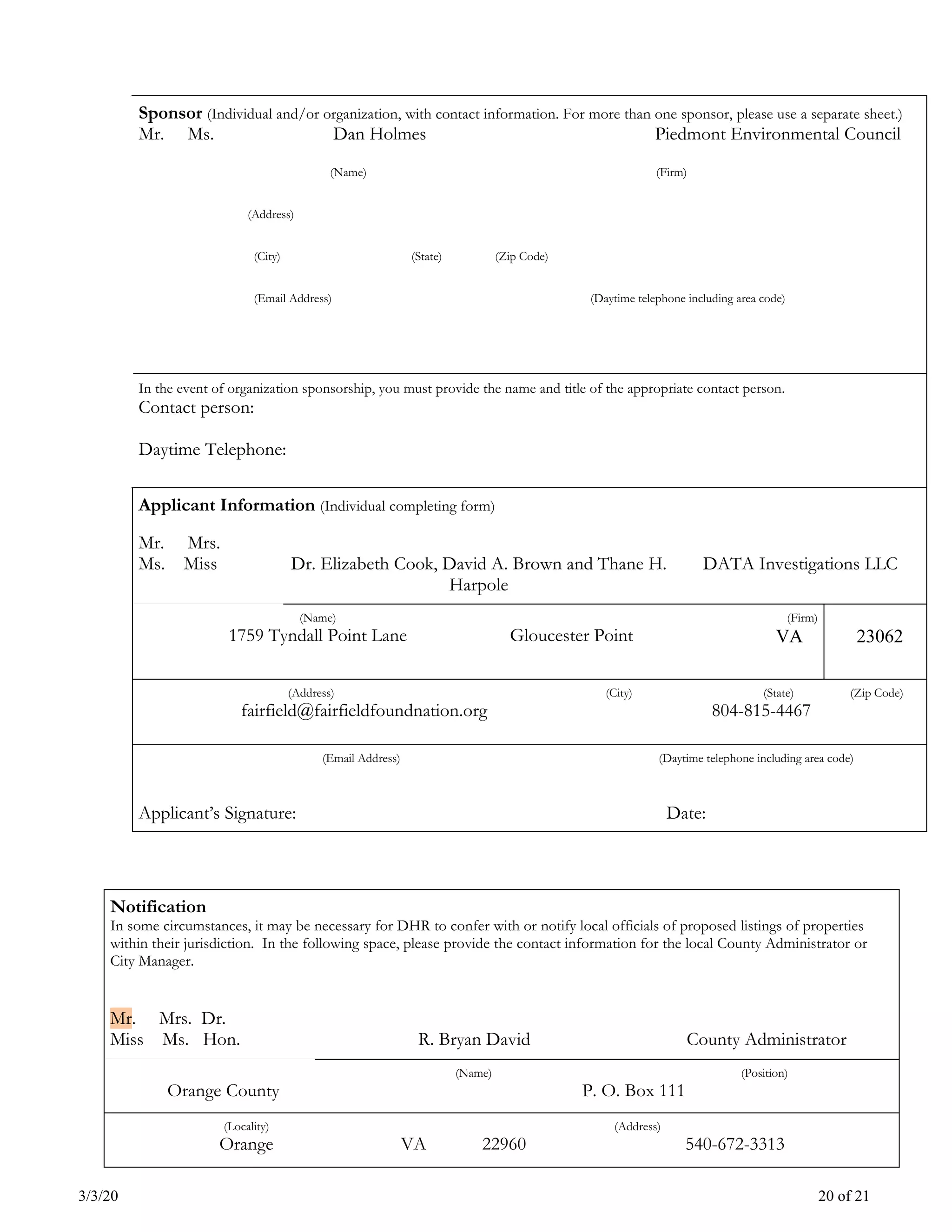 3/3/20 20 of 21
Sponsor (Individual and/or organization, with contact information. For more than one sponsor, please use a separate sheet.)
Mr. Ms. Dan Holmes Piedmont Environmental Council
(Name) (Firm)
(Address)
(City) (State) (Zip Code)
(Email Address) (Daytime telephone including area code)
In the event of organization sponsorship, you must provide the name and title of the appropriate contact person.
Contact person:
Daytime Telephone:
Applicant Information (Individual completing form)
Mr. Mrs.
Ms. Miss Dr. Elizabeth Cook, David A. Brown and Thane H.
Harpole
DATA Investigations LLC
(Name)
1759 Tyndall Point Lane Gloucester Point
(Firm)
VA 23062
(Address)
fairfield@fairfieldfoundnation.org
(City) (State) (Zip Code)
804-815-4467
(Email Address) (Daytime telephone including area code)
Applicant’s Signature: Date:
Notification
In some circumstances, it may be necessary for DHR to confer with or notify local officials of proposed listings of properties
within their jurisdiction. In the following space, please provide the contact information for the local County Administrator or
City Manager.
Mr. Mrs. Dr.
Miss Ms. Hon. R. Bryan David County Administrator
Orange County
(Name) (Position)
P. O. Box 111
(Locality)
Orange VA 22960
(Address)
540-672-3313
 