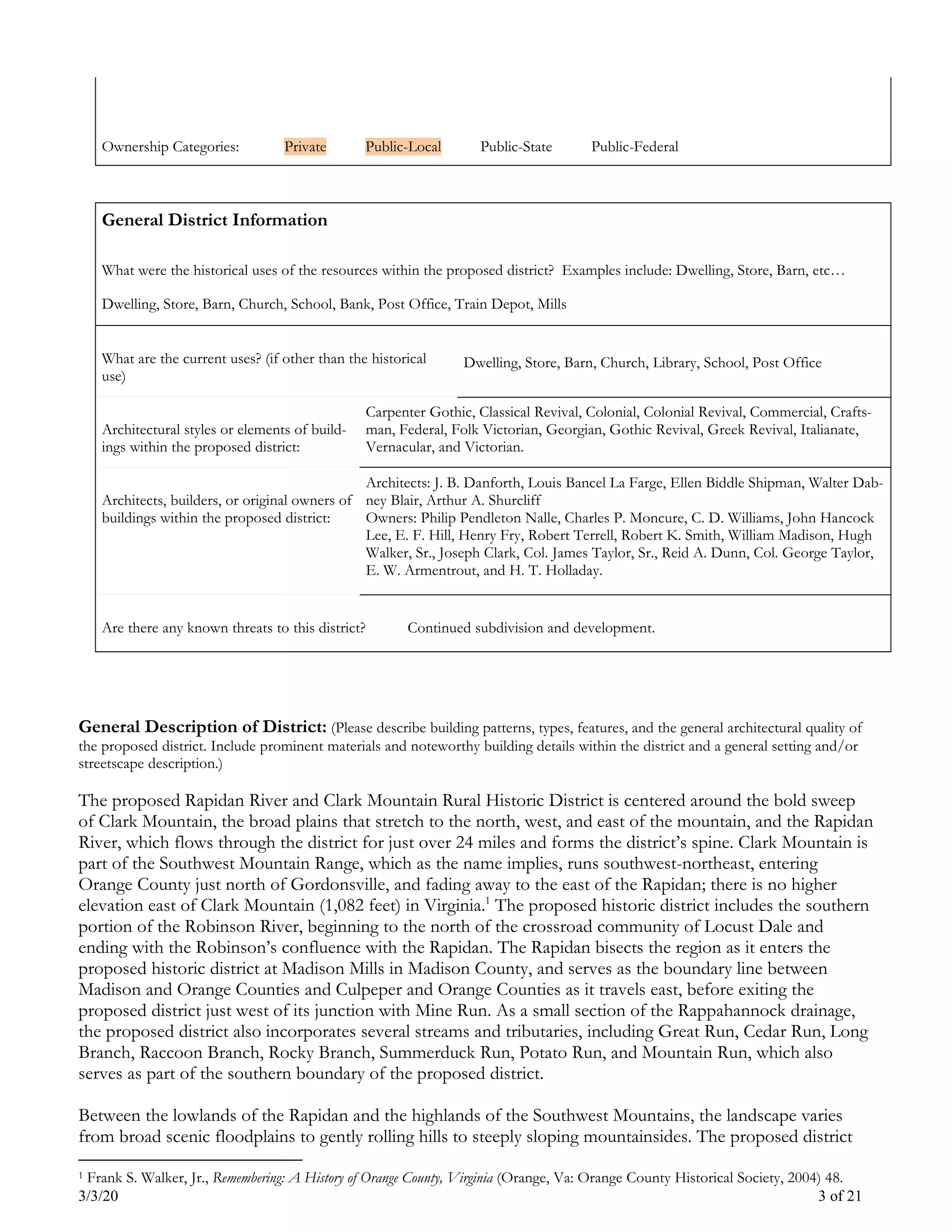 3/3/20 3 of 21
Ownership Categories: Private Public-Local Public-State Public-Federal
General District Information
What were the historical uses of the resources within the proposed district? Examples include: Dwelling, Store, Barn, etc…
Dwelling, Store, Barn, Church, School, Bank, Post Office, Train Depot, Mills
What are the current uses? (if other than the historical
use)
Dwelling, Store, Barn, Church, Library, School, Post Office
Architectural styles or elements of build-
ings within the proposed district:
Carpenter Gothic, Classical Revival, Colonial, Colonial Revival, Commercial, Crafts-
man, Federal, Folk Victorian, Georgian, Gothic Revival, Greek Revival, Italianate,
Vernacular, and Victorian.
Architects, builders, or original owners of
buildings within the proposed district:
Architects: J. B. Danforth, Louis Bancel La Farge, Ellen Biddle Shipman, Walter Dab-
ney Blair, Arthur A. Shurcliff
Owners: Philip Pendleton Nalle, Charles P. Moncure, C. D. Williams, John Hancock
Lee, E. F. Hill, Henry Fry, Robert Terrell, Robert K. Smith, William Madison, Hugh
Walker, Sr., Joseph Clark, Col. James Taylor, Sr., Reid A. Dunn, Col. George Taylor,
E. W. Armentrout, and H. T. Holladay.
Are there any known threats to this district? Continued subdivision and development.
General Description of District: (Please describe building patterns, types, features, and the general architectural quality of
the proposed district. Include prominent materials and noteworthy building details within the district and a general setting and/or
streetscape description.)
The proposed Rapidan River and Clark Mountain Rural Historic District is centered around the bold sweep
of Clark Mountain, the broad plains that stretch to the north, west, and east of the mountain, and the Rapidan
River, which flows through the district for just over 24 miles and forms the district’s spine. Clark Mountain is
part of the Southwest Mountain Range, which as the name implies, runs southwest-northeast, entering
Orange County just north of Gordonsville, and fading away to the east of the Rapidan; there is no higher
elevation east of Clark Mountain (1,082 feet) in Virginia.1
The proposed historic district includes the southern
portion of the Robinson River, beginning to the north of the crossroad community of Locust Dale and
ending with the Robinson’s confluence with the Rapidan. The Rapidan bisects the region as it enters the
proposed historic district at Madison Mills in Madison County, and serves as the boundary line between
Madison and Orange Counties and Culpeper and Orange Counties as it travels east, before exiting the
proposed district just west of its junction with Mine Run. As a small section of the Rappahannock drainage,
the proposed district also incorporates several streams and tributaries, including Great Run, Cedar Run, Long
Branch, Raccoon Branch, Rocky Branch, Summerduck Run, Potato Run, and Mountain Run, which also
serves as part of the southern boundary of the proposed district.
Between the lowlands of the Rapidan and the highlands of the Southwest Mountains, the landscape varies
from broad scenic floodplains to gently rolling hills to steeply sloping mountainsides. The proposed district
1 Frank S. Walker, Jr., Remembering: A History of Orange County, Virginia (Orange, Va: Orange County Historical Society, 2004) 48.
 