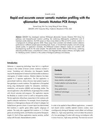 Rapid and accurate cancer somatic mutation profiling with the
qBiomarker Somatic Mutation PCR Arrays
Samuel Long, Min You, Liang Wang & Yexun Wang
QIAGEN, 6951 Executive Way, Frederick, Maryland 21703, USA
Scientific article
Abstract: QIAGEN has developed real-time PCR-based qBiomarker Somatic Mutation PCR Arrays for
pathway- and disease-focused mutation profiling. By combining allele-specific amplification and 5'
hydrolysis probe detection, the PCR assays on these arrays detect as little as 0.01% somatic mutation in
a background of wild-type genomic DNA. These assays have consistent and reliable mutation detection
performance in different sample types (including fresh, frozen, or formalin-fixed samples), and with varying
sample quality. In application examples, the PCR-based mutation detection results are consistent with
Pyrosequencing results for the same samples. The qBiomarker Somatic Mutation PCR Arrays, combining
laboratory-verified assays, comprehensive content, and integrated data analysis software, are highly suited
for identifying somatic mutations in the context of biological pathways and diseases.
Introduction
Advances in sequencing technology have led to a significant
increase in the number of known somatic mutations involved in
cancer. Translating such information into therapeutic benefits
requires the development of research tools that enable simultaneous
interrogation of multiple mutations. Mutation detection has been
applied to 3 separate applications. The first application is
personalized medicine, where clinicians treat patients based on
their genotype or somatic mutations. This application is first applied
during drug development studies for absorption, distribution,
metabolism, and excretion (ADME) and toxicology studies. The
second application is the identification of genotypes that correlate
with clinical outcomes and prognosis. This application requires
the flexibility to conduct current as well as retrospective studies.
The last application allows basic researchers to link mutations with
specific molecular mechanisms. For example, chronic lymphocytic
leukemia is a heterogeneous disease with at least 2 subtypes, but
lacked known genomic drivers. A recent report has demonstrated
that mutations in specific genes define specific subgroups of
patients. The study also suggested that mutations in 2 of these
genes are activating events, and therefore are putative therapeutic
targets (1). Each of these applications requires sensitive, verified
assays with focused, disease-relevant content.
In order to be applied to these different applications, a research
tool should contain carefully selected mutation content, must
unambiguously distinguish between mutant alleles and wild-type
alleles (i.e., high assay specificity), and must detect the presence
of a low percentage of mutant cells among non-malignant cells
in tumor tissue (i.e., high assay sensitivity). This tool must account
Contents
Introduction ........................................................ 1
Technological principles ...................................... 2
Assay statistics and performance .......................... 3
Content selection and array format ....................... 4
Data analysis ..................................................... 5
Array performance .............................................. 8
Additional advantages.. ...................................... 10
Summary ........................................................... 10
 