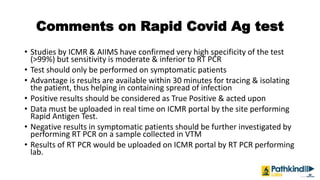 Comments on Rapid Covid Ag test
• Studies by ICMR & AIIMS have confirmed very high specificity of the test
(>99%) but sensitivity is moderate & inferior to RT PCR
• Test should only be performed on symptomatic patients
• Advantage is results are available within 30 minutes for tracing & isolating
the patient, thus helping in containing spread of infection
• Positive results should be considered as True Positive & acted upon
• Data must be uploaded in real time on ICMR portal by the site performing
Rapid Antigen Test.
• Negative results in symptomatic patients should be further investigated by
performing RT PCR on a sample collected in VTM
• Results of RT PCR would be uploaded on ICMR portal by RT PCR performing
lab.
 