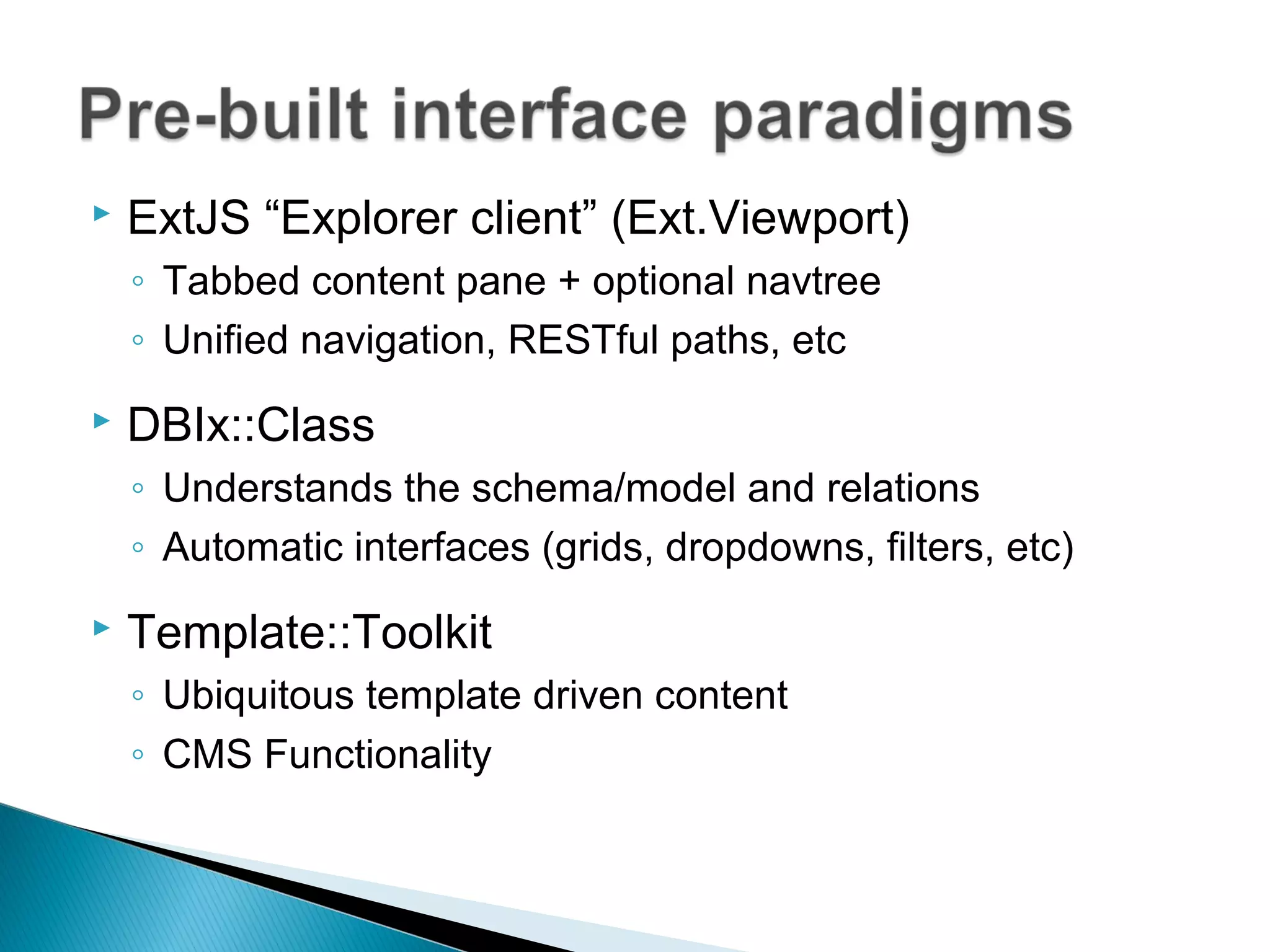  ExtJS “Explorer client” (Ext.Viewport)
◦ Tabbed content pane + optional navtree
◦ Unified navigation, RESTful paths, etc
 DBIx::Class
◦ Understands the schema/model and relations
◦ Automatic interfaces (grids, dropdowns, filters, etc)
 Template::Toolkit
◦ Ubiquitous template driven content
◦ CMS Functionality
 