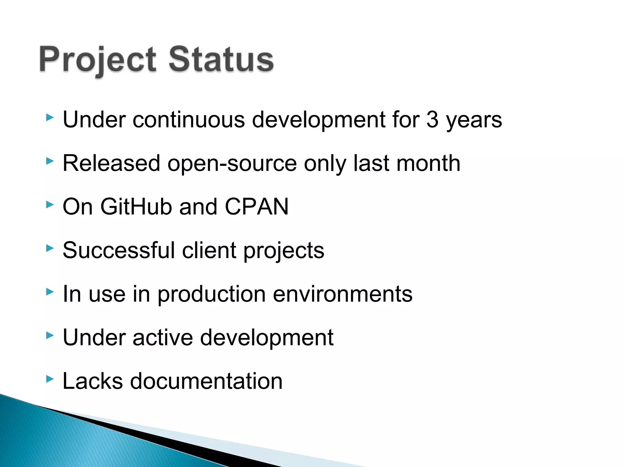  Under continuous development for 3 years
 Released open-source only last month
 On GitHub and CPAN
 Successful client projects
 In use in production environments
 Under active development
 Lacks documentation
 