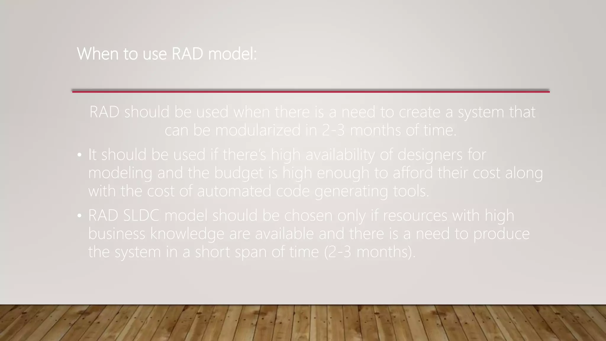 When to use RAD model:
RAD should be used when there is a need to create a system that
can be modularized in 2-3 months of time.
• It should be used if there’s high availability of designers for
modeling and the budget is high enough to afford their cost along
with the cost of automated code generating tools.
• RAD SLDC model should be chosen only if resources with high
business knowledge are available and there is a need to produce
the system in a short span of time (2-3 months).
 