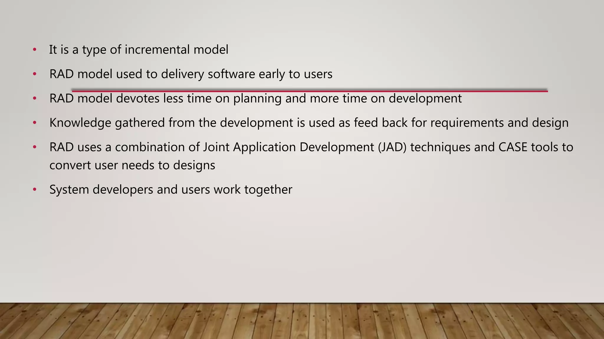 • It is a type of incremental model
• RAD model used to delivery software early to users
• RAD model devotes less time on planning and more time on development
• Knowledge gathered from the development is used as feed back for requirements and design
• RAD uses a combination of Joint Application Development (JAD) techniques and CASE tools to
convert user needs to designs
• System developers and users work together
 