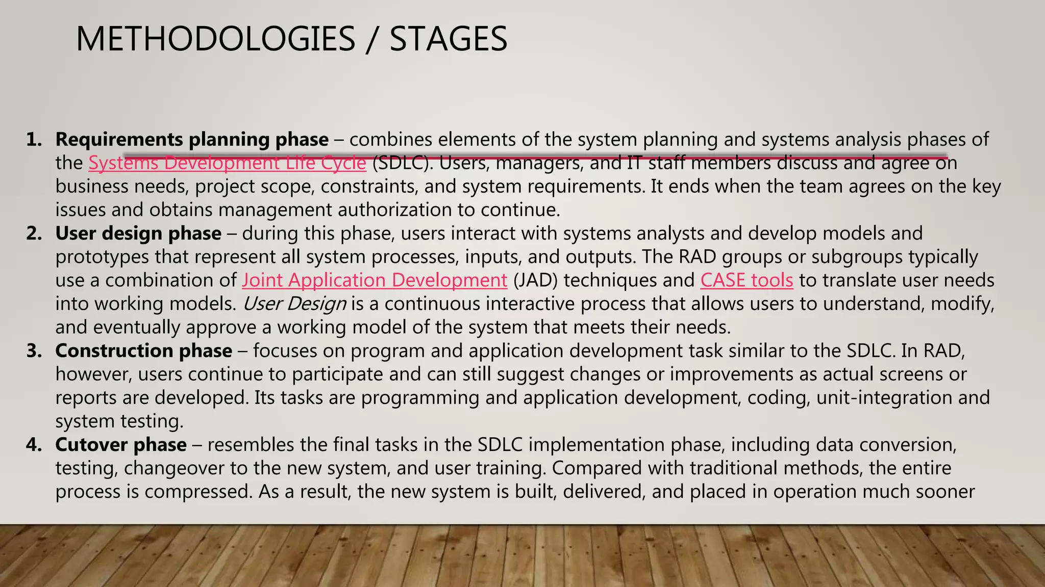 1. Requirements planning phase – combines elements of the system planning and systems analysis phases of
the Systems Development Life Cycle (SDLC). Users, managers, and IT staff members discuss and agree on
business needs, project scope, constraints, and system requirements. It ends when the team agrees on the key
issues and obtains management authorization to continue.
2. User design phase – during this phase, users interact with systems analysts and develop models and
prototypes that represent all system processes, inputs, and outputs. The RAD groups or subgroups typically
use a combination of Joint Application Development (JAD) techniques and CASE tools to translate user needs
into working models. User Design is a continuous interactive process that allows users to understand, modify,
and eventually approve a working model of the system that meets their needs.
3. Construction phase – focuses on program and application development task similar to the SDLC. In RAD,
however, users continue to participate and can still suggest changes or improvements as actual screens or
reports are developed. Its tasks are programming and application development, coding, unit-integration and
system testing.
4. Cutover phase – resembles the final tasks in the SDLC implementation phase, including data conversion,
testing, changeover to the new system, and user training. Compared with traditional methods, the entire
process is compressed. As a result, the new system is built, delivered, and placed in operation much sooner
METHODOLOGIES / STAGES
 