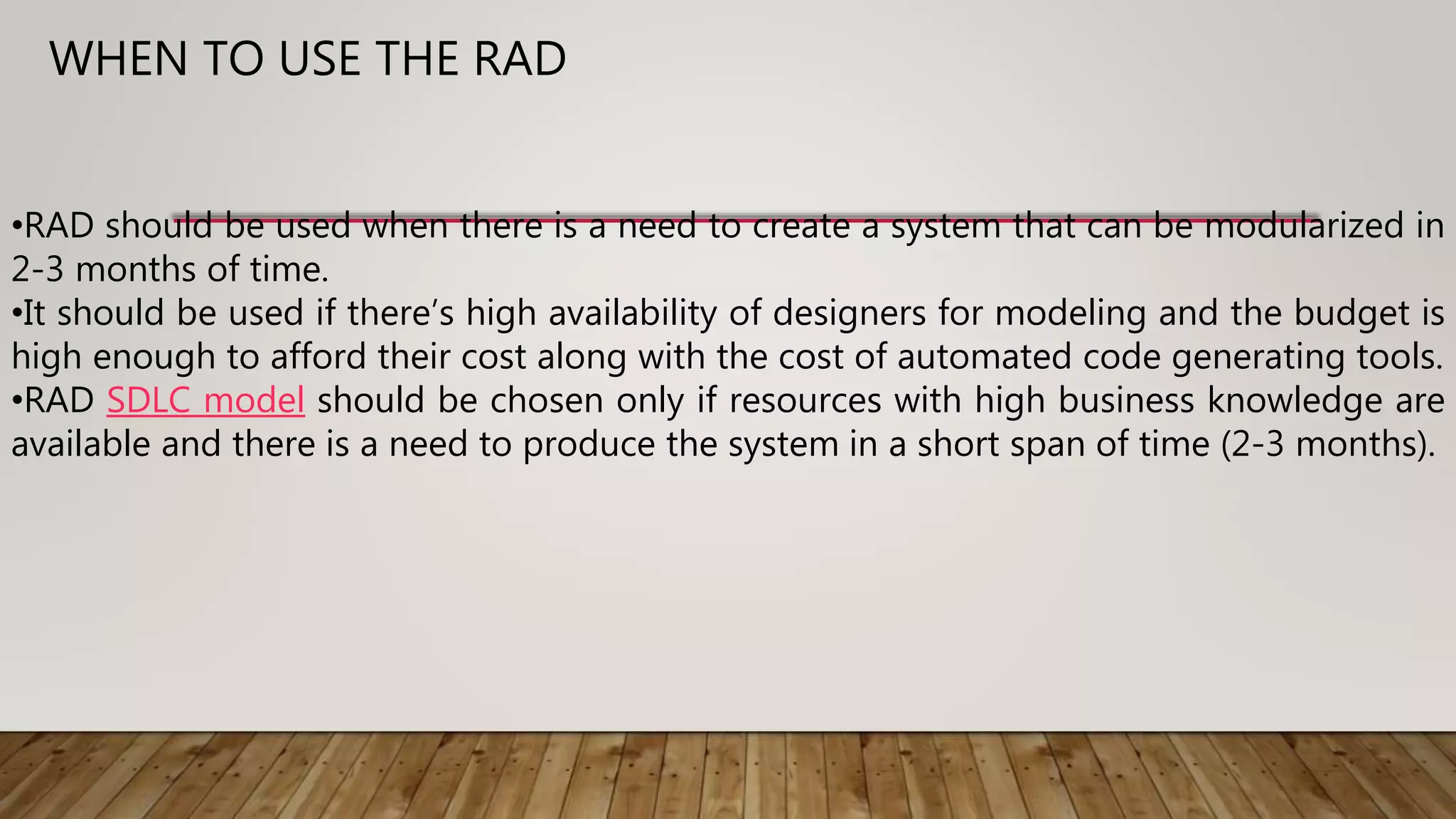 •RAD should be used when there is a need to create a system that can be modularized in
2-3 months of time.
•It should be used if there’s high availability of designers for modeling and the budget is
high enough to afford their cost along with the cost of automated code generating tools.
•RAD SDLC model should be chosen only if resources with high business knowledge are
available and there is a need to produce the system in a short span of time (2-3 months).
WHEN TO USE THE RAD
 