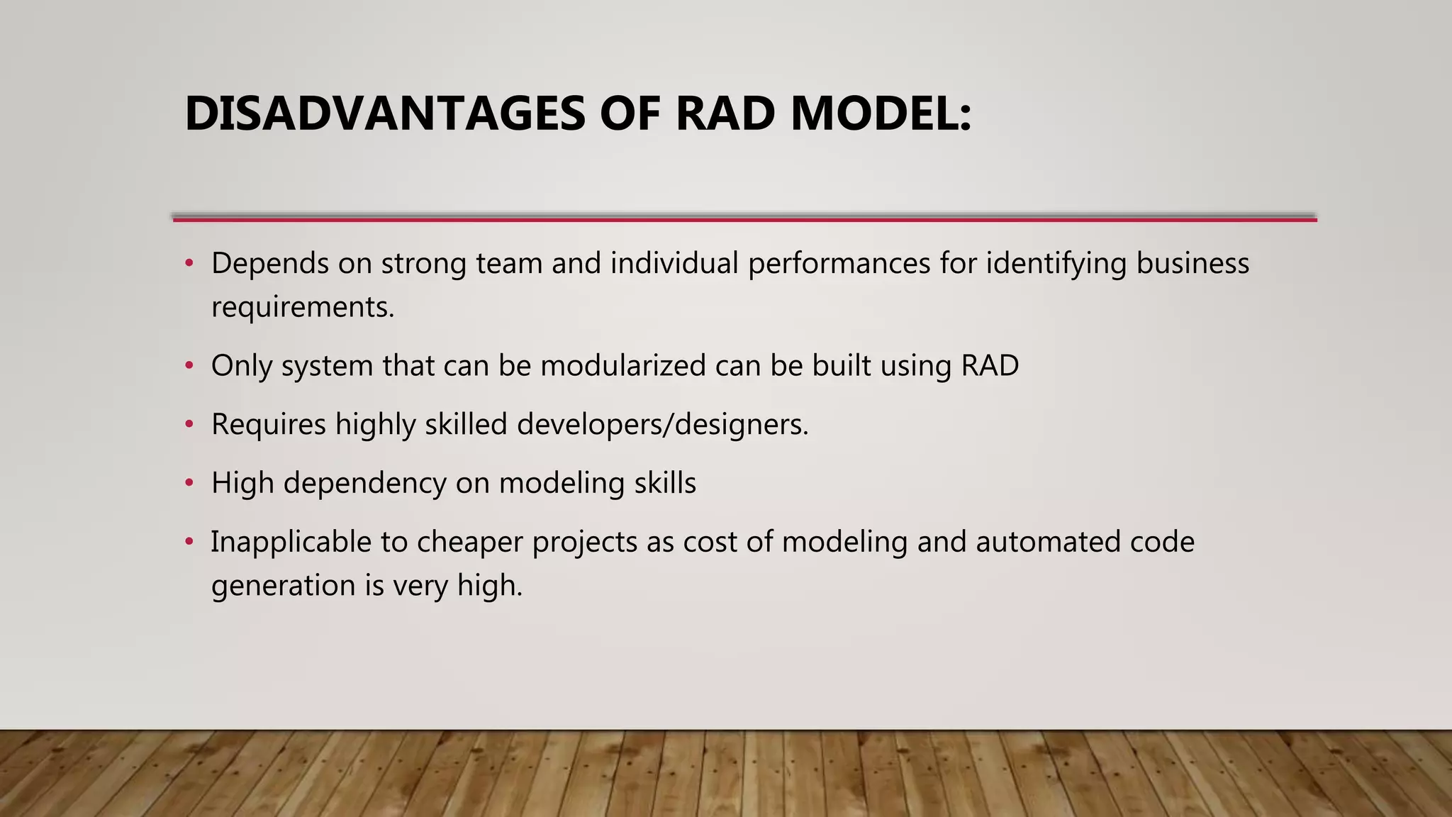 DISADVANTAGES OF RAD MODEL:
• Depends on strong team and individual performances for identifying business
requirements.
• Only system that can be modularized can be built using RAD
• Requires highly skilled developers/designers.
• High dependency on modeling skills
• Inapplicable to cheaper projects as cost of modeling and automated code
generation is very high.
 