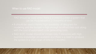 When to use RAD model:
RAD should be used when there is a need to create a system that
can be modularized in 2-3 months of time.
• It should be used if there’s high availability of designers for
modeling and the budget is high enough to afford their cost along
with the cost of automated code generating tools.
• RAD SLDC model should be chosen only if resources with high
business knowledge are available and there is a need to produce
the system in a short span of time (2-3 months).
 