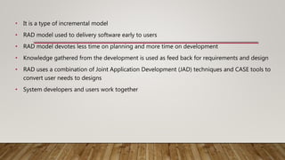 • It is a type of incremental model
• RAD model used to delivery software early to users
• RAD model devotes less time on planning and more time on development
• Knowledge gathered from the development is used as feed back for requirements and design
• RAD uses a combination of Joint Application Development (JAD) techniques and CASE tools to
convert user needs to designs
• System developers and users work together
 