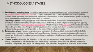 1. Requirements planning phase – combines elements of the system planning and systems analysis phases of
the Systems Development Life Cycle (SDLC). Users, managers, and IT staff members discuss and agree on
business needs, project scope, constraints, and system requirements. It ends when the team agrees on the key
issues and obtains management authorization to continue.
2. User design phase – during this phase, users interact with systems analysts and develop models and
prototypes that represent all system processes, inputs, and outputs. The RAD groups or subgroups typically
use a combination of Joint Application Development (JAD) techniques and CASE tools to translate user needs
into working models. User Design is a continuous interactive process that allows users to understand, modify,
and eventually approve a working model of the system that meets their needs.
3. Construction phase – focuses on program and application development task similar to the SDLC. In RAD,
however, users continue to participate and can still suggest changes or improvements as actual screens or
reports are developed. Its tasks are programming and application development, coding, unit-integration and
system testing.
4. Cutover phase – resembles the final tasks in the SDLC implementation phase, including data conversion,
testing, changeover to the new system, and user training. Compared with traditional methods, the entire
process is compressed. As a result, the new system is built, delivered, and placed in operation much sooner
METHODOLOGIES / STAGES
 
