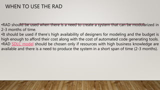 •RAD should be used when there is a need to create a system that can be modularized in
2-3 months of time.
•It should be used if there’s high availability of designers for modeling and the budget is
high enough to afford their cost along with the cost of automated code generating tools.
•RAD SDLC model should be chosen only if resources with high business knowledge are
available and there is a need to produce the system in a short span of time (2-3 months).
WHEN TO USE THE RAD
 