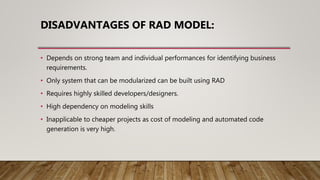 DISADVANTAGES OF RAD MODEL:
• Depends on strong team and individual performances for identifying business
requirements.
• Only system that can be modularized can be built using RAD
• Requires highly skilled developers/designers.
• High dependency on modeling skills
• Inapplicable to cheaper projects as cost of modeling and automated code
generation is very high.
 