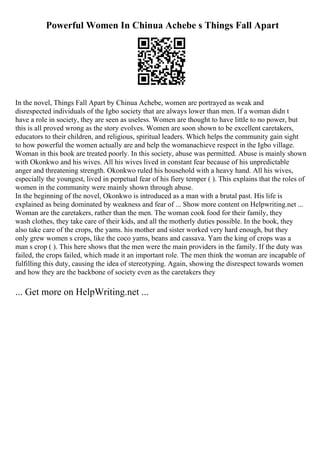 Powerful Women In Chinua Achebe s Things Fall Apart
In the novel, Things Fall Apart by Chinua Achebe, women are portrayed as weak and
disrespected individuals of the Igbo society that are always lower than men. If a woman didn t
have a role in society, they are seen as useless. Women are thought to have little to no power, but
this is all proved wrong as the story evolves. Women are soon shown to be excellent caretakers,
educators to their children, and religious, spiritual leaders. Which helps the community gain sight
to how powerful the women actually are and help the womanachieve respect in the Igbo village.
Woman in this book are treated poorly. In this society, abuse was permitted. Abuse is mainly shown
with Okonkwo and his wives. All his wives lived in constant fear because of his unpredictable
anger and threatening strength. Okonkwo ruled his household with a heavy hand. All his wives,
especially the youngest, lived in perpetual fear of his fiery temper ( ). This explains that the roles of
women in the community were mainly shown through abuse.
In the beginning of the novel, Okonkwo is introduced as a man with a brutal past. His life is
explained as being dominated by weakness and fear of ... Show more content on Helpwriting.net ...
Woman are the caretakers, rather than the men. The woman cook food for their family, they
wash clothes, they take care of their kids, and all the motherly duties possible. In the book, they
also take care of the crops, the yams. his mother and sister worked very hard enough, but they
only grew women s crops, like the coco yams, beans and cassava. Yam the king of crops was a
man s crop ( ). This here shows that the men were the main providers in the family. If the duty was
failed, the crops failed, which made it an important role. The men think the woman are incapable of
fulfilling this duty, causing the idea of stereotyping. Again, showing the disrespect towards women
and how they are the backbone of society even as the caretakers they
... Get more on HelpWriting.net ...
 