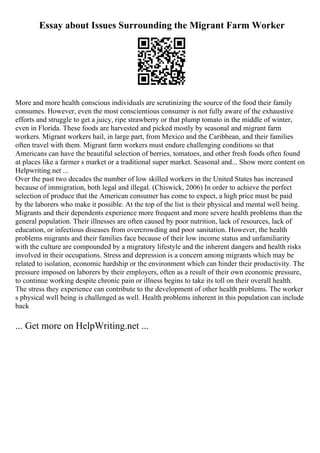 Essay about Issues Surrounding the Migrant Farm Worker
More and more health conscious individuals are scrutinizing the source of the food their family
consumes. However, even the most conscientious consumer is not fully aware of the exhaustive
efforts and struggle to get a juicy, ripe strawberry or that plump tomato in the middle of winter,
even in Florida. These foods are harvested and picked mostly by seasonal and migrant farm
workers. Migrant workers hail, in large part, from Mexico and the Caribbean, and their families
often travel with them. Migrant farm workers must endure challenging conditions so that
Americans can have the beautiful selection of berries, tomatoes, and other fresh foods often found
at places like a farmer s market or a traditional super market. Seasonal and... Show more content on
Helpwriting.net ...
Over the past two decades the number of low skilled workers in the United States has increased
because of immigration, both legal and illegal. (Chiswick, 2006) In order to achieve the perfect
selection of produce that the American consumer has come to expect, a high price must be paid
by the laborers who make it possible. At the top of the list is their physical and mental well being.
Migrants and their dependents experience more frequent and more severe health problems than the
general population. Their illnesses are often caused by poor nutrition, lack of resources, lack of
education, or infectious diseases from overcrowding and poor sanitation. However, the health
problems migrants and their families face because of their low income status and unfamiliarity
with the culture are compounded by a migratory lifestyle and the inherent dangers and health risks
involved in their occupations. Stress and depression is a concern among migrants which may be
related to isolation, economic hardship or the environment which can hinder their productivity. The
pressure imposed on laborers by their employers, often as a result of their own economic pressure,
to continue working despite chronic pain or illness begins to take its toll on their overall health.
The stress they experience can contribute to the development of other health problems. The worker
s physical well being is challenged as well. Health problems inherent in this population can include
back
... Get more on HelpWriting.net ...
 