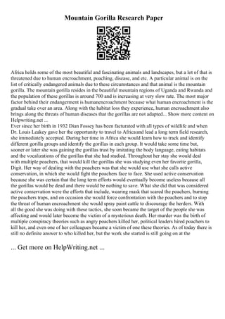 Mountain Gorilla Research Paper
Africa holds some of the most beautiful and fascinating animals and landscapes, but a lot of that is
threatened due to human encroachment, poaching, disease, and etc. A particular animal is on the
list of critically endangered animals due to these circumstances and that animal is the mountain
gorilla. The mountain gorilla resides in the beautiful mountain regions of Uganda and Rwanda and
the population of these gorillas is around 700 and is increasing at very slow rate. The most major
factor behind their endangerment is humanencroachment because what human encroachment is the
gradual take over an area. Along with the habitat loss they experience, human encroachment also
brings along the threats of human diseases that the gorillas are not adapted... Show more content on
Helpwriting.net ...
Ever since her birth in 1932 Dian Fossey has been facturated with all types of wildlife and when
Dr. Louis Leakey gave her the opportunity to travel to Africaand lead a long term field research,
she immediately accepted. During her time in Africa she would learn how to track and identify
different gorilla groups and identify the gorillas in each group. It would take some time but,
sooner or later she was gaining the gorillas trust by imitating the body language, eating habitats
and the vocalizations of the gorillas that she had studied. Throughout her stay she would deal
with multiple poachers, that would kill the gorillas she was studying even her favorite gorilla,
Digit. Her way of dealing with the poachers was that she would use what she calls active
conservation, in which she would fight the poachers face to face. She used active conservation
because she was certain that the long term efforts would eventually become useless because all
the gorillas would be dead and there would be nothing to save. What she did that was considered
active conservation were the efforts that include, wearing mask that scared the poachers, burning
the poachers traps, and on occasion she would force confrontation with the poachers and to stop
the threat of human encroachment she would spray paint cattle to discourage the herders. With
all the good she was doing with these tactics, she soon became the target of the people she was
affecting and would later become the victim of a mysterious death. Her murder was the birth of
multiple conspiracy theories such as angry poachers killed her, political leaders hired poachers to
kill her, and even one of her colleagues became a victim of one these theories. As of today there is
still no definite answer to who killed her, but the work she started is still going on at the
... Get more on HelpWriting.net ...
 
