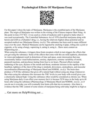Psychological Effects Of Marijuana Essay
For this paper I chose the topic of Marijuana. Marijuana is the crumbled parts of the Marijuana
plant. The origin of Marijuana was written in the writing of the Chinese emperor Shen Nung. At
this point in time 2737 B.C. it was used as a form of medicine until it spread to India where it
was used recreationally. The Controlled Substances Act of 1970 classified marijuana along with
heroin and LSD as a Schedule I drug, i.e., having the relatively highest abuse potential and no
accepted medical use (Marijuana History. (n.d.)). This substance has been used in many different
ways over the years. Medical Marijuana can be ingested by smoking it (pipe, rolling into a joint or
cigarette, or by using a bong), vaporizing it, eating it, using it... Show more content on
Helpwriting.net ...
When using the substance, it triggers these brain receptors which in turn triggers the effects that
you get using the substance. Some of the effects that come with this are mild euphoria, alterations
in vision and judgment result in distortions of time and space, acute intoxication that may
occasionally induce visual hallucinations, anxiety, depression, extreme variability of mood,
paranoid reactions, and psychoses lasting from four to six hours. Physical effects include
reddening of the eyes, dryness of the mouth and throat, moderate increase in the rapidity of the
heartbeat, tightness of the chest (if the drug is smoked), drowsiness, unsteadiness, and muscular
incoordination (Pharmacology of Marijuana MassCann/NORML. (n.d.)). The brain does
produce a TCH like substance that gives off a natural high without using any drugs whatsoever.
But when using the substance this increases the THC levels in your body with overall gives you
a chemically induced high. Using this substance often would be considered as chronic use. When
using Marijuana daily it can effect your memory but it is because TCH stays in the body up to 48
hours after using the substance (Pharmacology of Marijuana MassCann/NORML. (n.d.)) , so if
you do use it everyday you will eventually lose brain cells that ties to memory. Also there is
evidence that the THC content of some strains of marijuana being sold today might be as high as
... Get more on HelpWriting.net ...
 