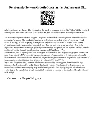 Relationship Between Growth Opportunities And Amount Of...
relationship can be observed by comparing the small companies, where SOCO has $0.8bn retained
earnings and zero debt, while JKX has almost $0.4bn and some debt in their capital structure.
4.3. Growth Empirical studies suggest a negative relationship between growth opportunities and
amount of leverage. The market to book ratio (calculated as market value of equity over book
value of equity) is used as proxy of the growth opportunities available to a firm (Niu, 2008).
Growth opportunities are mainly intangible and thus not suited to serve as collateral or to be
liquidated. Hence firms with high growth potential might not prefer, or not even be offered, to raise
additional capital through debt financing (Jensen and Meckling, 1976).
Furthermore, due to agency conflicts, managers of companies with high leverage (debt controlled)
may forgo positive NPV projects, because the returns of such project will be transferred to debt
holders rather than shareholders. Therefore, highly leveraged companies might have low amount of
investment opportunities and thus a lower growth rate (Myers, 1984).
Rajan and Zingales (1995) support this inverse relationship and suggest, that firms with high
market to book ratios suffer under higher bankruptcy costs. The shares of such companies are
overvalued and thus the company may prefer issuing stock. This equity may be raised at lower
costs, due to the signals that a high market to book ratio is sending to the market. Therefore firms
with a high
... Get more on HelpWriting.net ...
 
