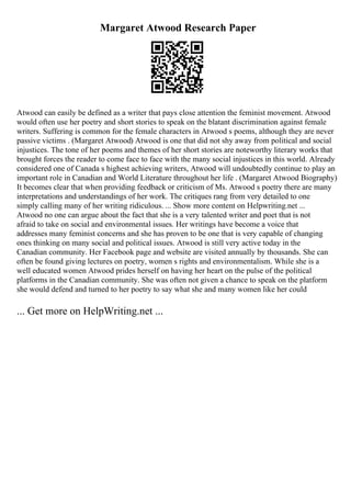 Margaret Atwood Research Paper
Atwood can easily be defined as a writer that pays close attention the feminist movement. Atwood
would often use her poetry and short stories to speak on the blatant discrimination against female
writers. Suffering is common for the female characters in Atwood s poems, although they are never
passive victims . (Margaret Atwood) Atwood is one that did not shy away from political and social
injustices. The tone of her poems and themes of her short stories are noteworthy literary works that
brought forces the reader to come face to face with the many social injustices in this world. Already
considered one of Canada s highest achieving writers, Atwood will undoubtedly continue to play an
important role in Canadian and World Literature throughout her life . (Margaret Atwood Biography)
It becomes clear that when providing feedback or criticism of Ms. Atwood s poetry there are many
interpretations and understandings of her work. The critiques rang from very detailed to one
simply calling many of her writing ridiculous. ... Show more content on Helpwriting.net ...
Atwood no one can argue about the fact that she is a very talented writer and poet that is not
afraid to take on social and environmental issues. Her writings have become a voice that
addresses many feminist concerns and she has proven to be one that is very capable of changing
ones thinking on many social and political issues. Atwood is still very active today in the
Canadian community. Her Facebook page and website are visited annually by thousands. She can
often be found giving lectures on poetry, women s rights and environmentalism. While she is a
well educated women Atwood prides herself on having her heart on the pulse of the political
platforms in the Canadian community. She was often not given a chance to speak on the platform
she would defend and turned to her poetry to say what she and many women like her could
... Get more on HelpWriting.net ...
 