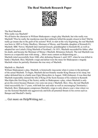 The Real Macbeth Research Paper
The Real Macbeth
Who really was Macbeth?
We all know the character in William Shakespeare s tragic play Macbeth, but who really was
Macbeth? Was he really the murderous man that ruthlessly killed the people closest to him? Did he
really go insane due to the guilt of his actions? Well, to start at the very beginning, the real Macbeth
was born in 1005 to Finlay MacRory, Mormaer of Moray, and Donalda, daughter of Kenneth II (
Macbeth. BBC News). Macbeth later married Gruoch, granddaughter to Kenneth III, as well as
adopted her son Lulach ( King Macbeth of Scotland ). In 1031, Macbeth succeeded his father, after
his death, and became the Mormaer of Moray ( Macbeth. Britannica School). The real Macbeth was
known as a respectful man with strong ... Show more content on Helpwriting.net ...
Macbeth ruled successfully from 1040, after defeating Duncan I, until 1057, when he was killed in
battle ( Macbeth. Bio). Macbeth s reign and defeat were the muse for Shakespeare s tragedy
Macbeth where he partially illustrates the true story of Macbeth.
Macbeth vs. Macbeth
William Shakespeare s play, Macbeth, is historically inaccurate when it comes to the portrayal
of the actual Macbeth. To begin, Macbeth did not brutally murder King Duncan in his sleep, but
rather defeated him in a battle near Elgin Morayshire in August, 1040 (Johnson). It was then that
Macbeth respectably claimed the title of King of the Scots because of his relation to Kenneth
MacAlpin (the first King of the Scots), unlike in Shakespeare s play, where Macbeth is only
given the crown because Duncan s two sons run away ( Macbeth. Bio). Also, the real Macbeth
ruled successfully for 17 years, with both law and order as well as encouraging Christianity (
Macbeth. Bio). Shakespeare compresses Macbeth s reign to only about a year s time where we
see the fictional Macbeth rule aggressively and kills all potential threats to his crown such as
Banquo and Macduff s family
... Get more on HelpWriting.net ...
 