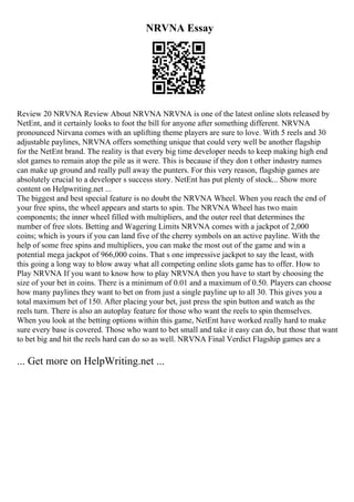 NRVNA Essay
Review 20 NRVNA Review About NRVNA NRVNA is one of the latest online slots released by
NetEnt, and it certainly looks to foot the bill for anyone after something different. NRVNA
pronounced Nirvana comes with an uplifting theme players are sure to love. With 5 reels and 30
adjustable paylines, NRVNA offers something unique that could very well be another flagship
for the NetEnt brand. The reality is that every big time developer needs to keep making high end
slot games to remain atop the pile as it were. This is because if they don t other industry names
can make up ground and really pull away the punters. For this very reason, flagship games are
absolutely crucial to a developer s success story. NetEnt has put plenty of stock... Show more
content on Helpwriting.net ...
The biggest and best special feature is no doubt the NRVNA Wheel. When you reach the end of
your free spins, the wheel appears and starts to spin. The NRVNA Wheel has two main
components; the inner wheel filled with multipliers, and the outer reel that determines the
number of free slots. Betting and Wagering Limits NRVNA comes with a jackpot of 2,000
coins; which is yours if you can land five of the cherry symbols on an active payline. With the
help of some free spins and multipliers, you can make the most out of the game and win a
potential mega jackpot of 966,000 coins. That s one impressive jackpot to say the least, with
this going a long way to blow away what all competing online slots game has to offer. How to
Play NRVNA If you want to know how to play NRVNA then you have to start by choosing the
size of your bet in coins. There is a minimum of 0.01 and a maximum of 0.50. Players can choose
how many paylines they want to bet on from just a single payline up to all 30. This gives you a
total maximum bet of 150. After placing your bet, just press the spin button and watch as the
reels turn. There is also an autoplay feature for those who want the reels to spin themselves.
When you look at the betting options within this game, NetEnt have worked really hard to make
sure every base is covered. Those who want to bet small and take it easy can do, but those that want
to bet big and hit the reels hard can do so as well. NRVNA Final Verdict Flagship games are a
... Get more on HelpWriting.net ...
 